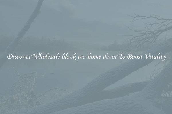 Discover Wholesale black tea home decor To Boost Vitality