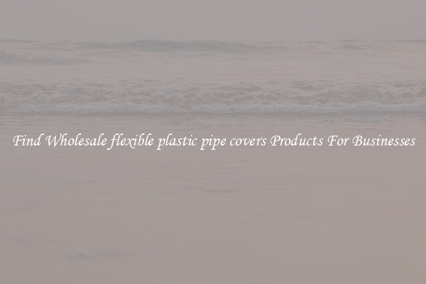 Find Wholesale flexible plastic pipe covers Products For Businesses